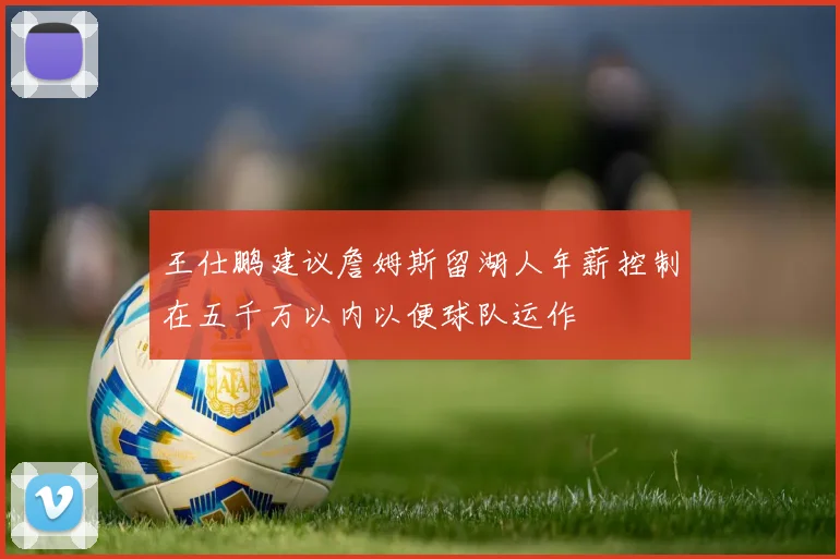 王仕鹏建议詹姆斯留湖人年薪控制在五千万以内以便球队运作