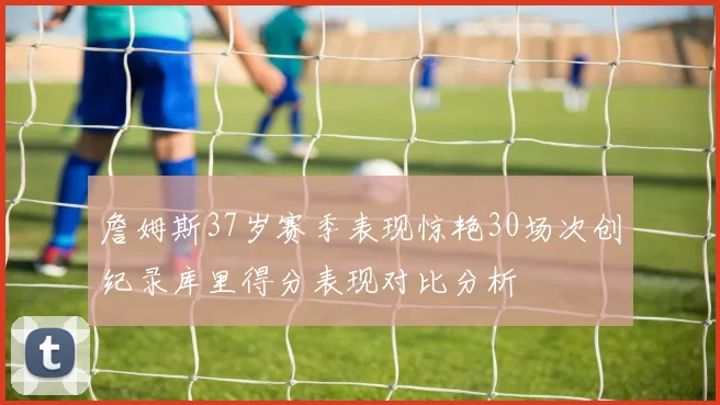 詹姆斯37岁赛季表现惊艳30场次创纪录库里得分表现对比分析