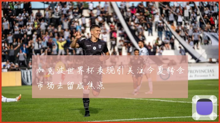 加克波世界杯表现引关注今夏转会市场去留成焦点