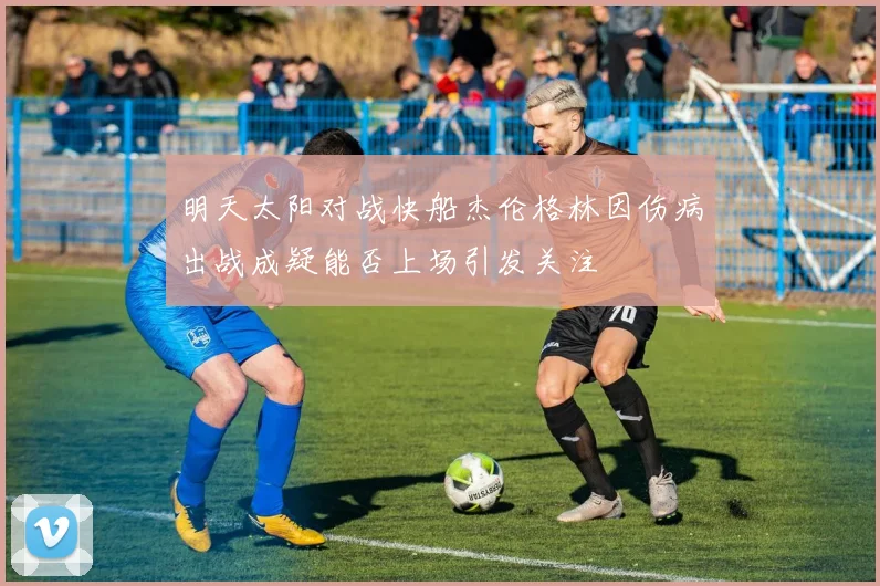 明天太阳对战快船杰伦格林因伤病出战成疑能否上场引发关注