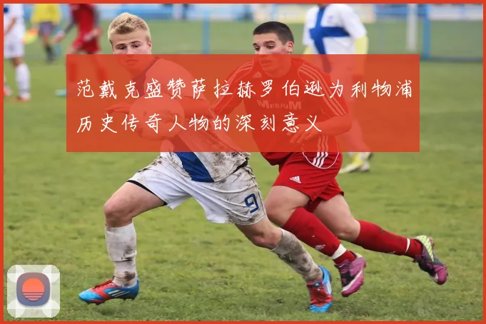 范戴克盛赞萨拉赫罗伯逊为利物浦历史传奇人物的深刻意义