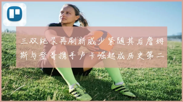 三双纪录再刷新威少紧随其后詹姆斯与登哥携手卢卡崛起成历史第二